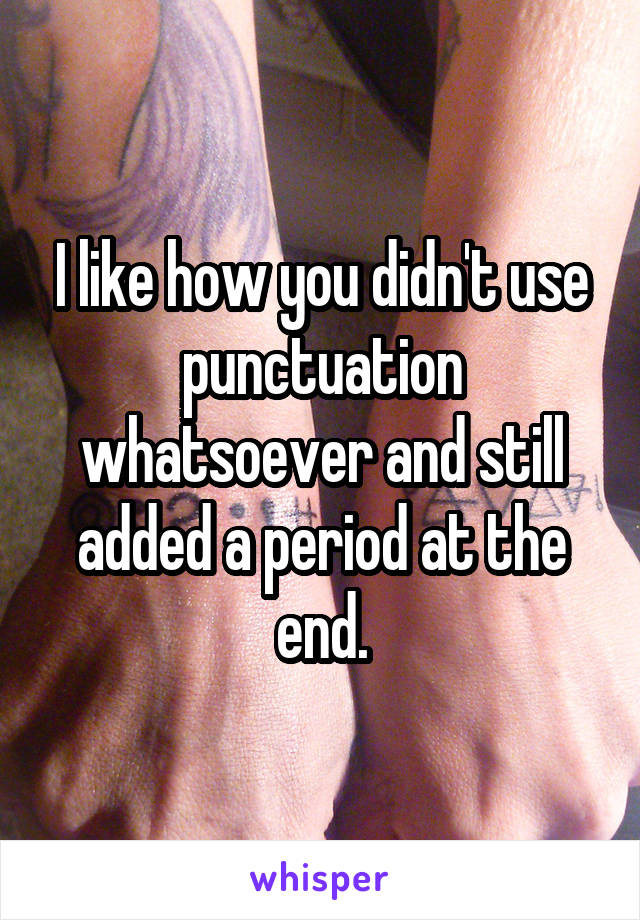 I like how you didn't use punctuation whatsoever and still added a period at the end.