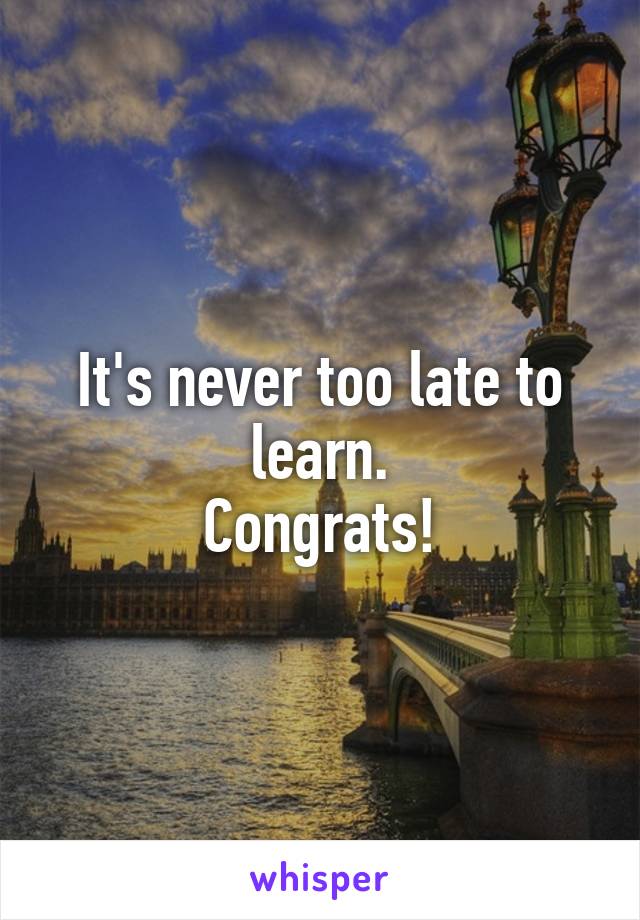 It's never too late to learn.
Congrats!