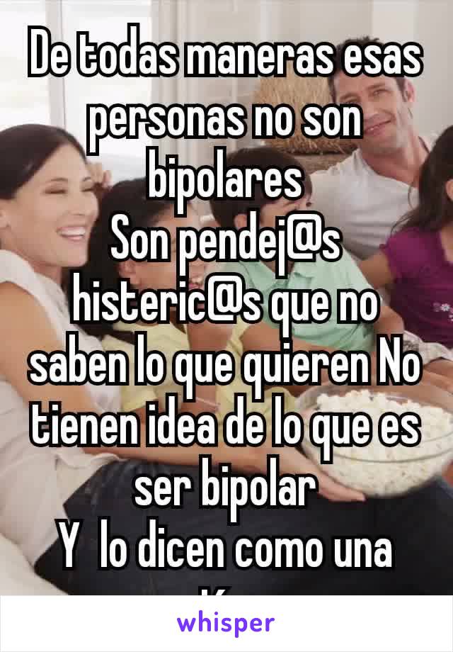 De todas maneras esas personas no son  bipolares
Son pendej@s histeric@s que no saben lo que quieren No tienen idea de lo que es ser bipolar
Y  lo dicen como una expresión nomas