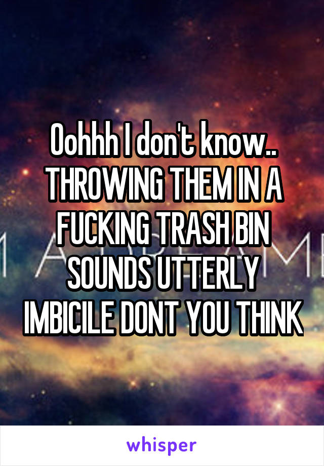 Oohhh I don't know.. THROWING THEM IN A FUCKING TRASH BIN SOUNDS UTTERLY IMBICILE DONT YOU THINK