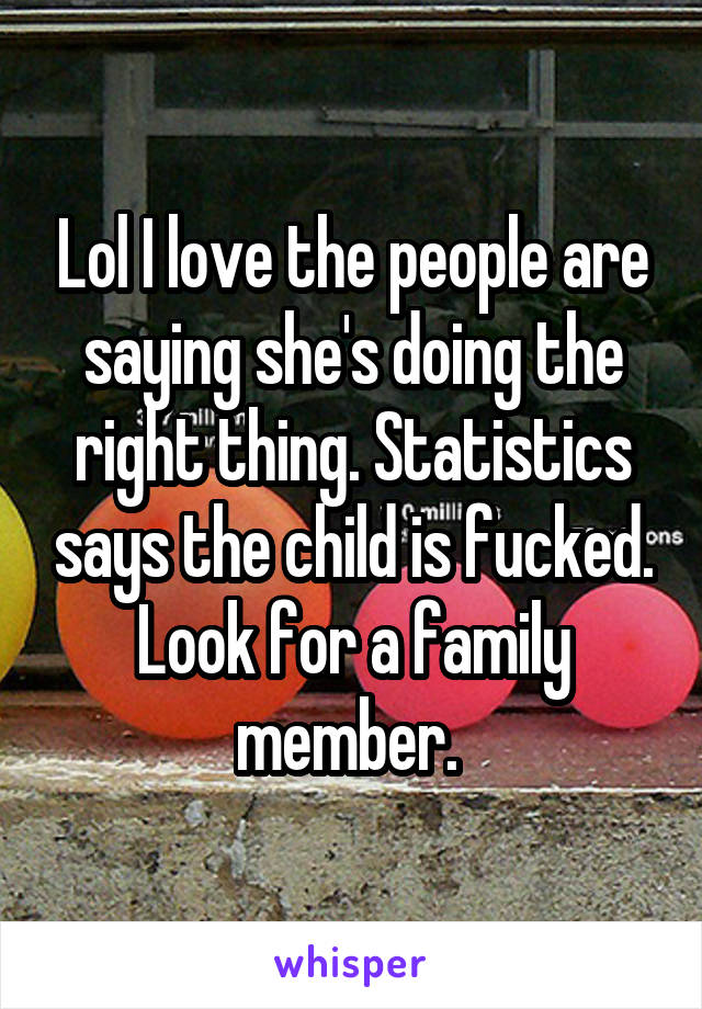 Lol I love the people are saying she's doing the right thing. Statistics says the child is fucked. Look for a family member. 