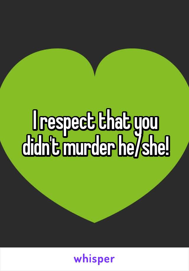 I respect that you didn't murder he/she!