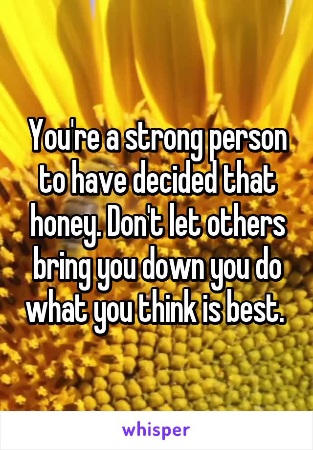 You're a strong person to have decided that honey. Don't let others bring you down you do what you think is best. 