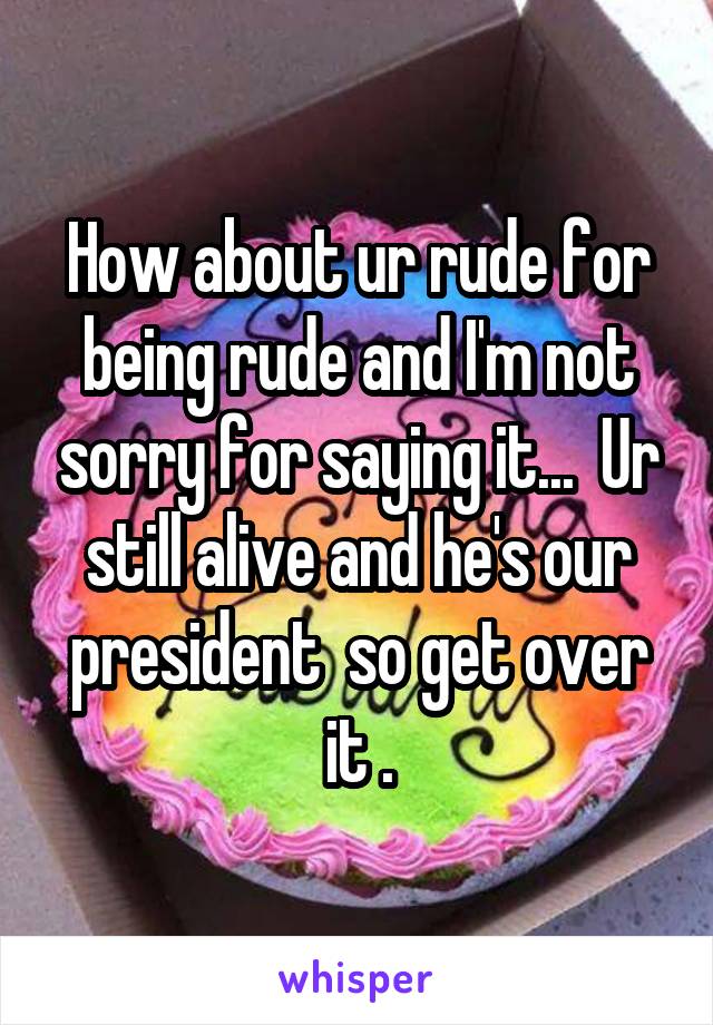 How about ur rude for being rude and I'm not sorry for saying it...  Ur still alive and he's our president  so get over it .