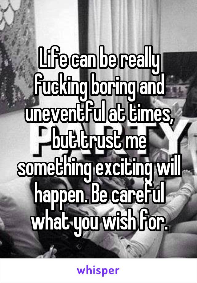 Life can be really fucking boring and uneventful at times, but trust me something exciting will happen. Be careful what you wish for.