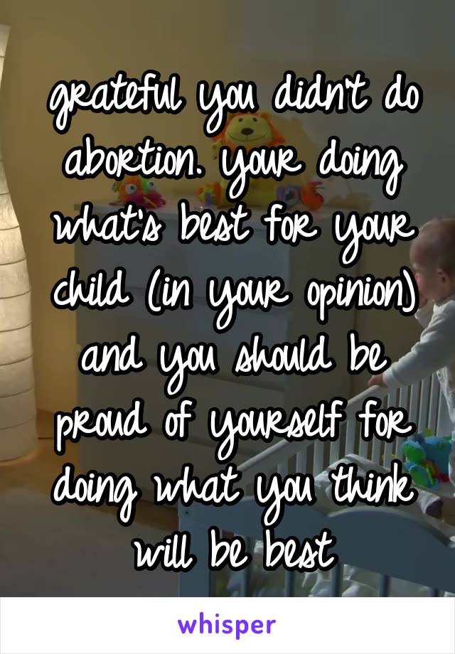 grateful you didn't do abortion. your doing what's best for your child (in your opinion) and you should be proud of yourself for doing what you think will be best