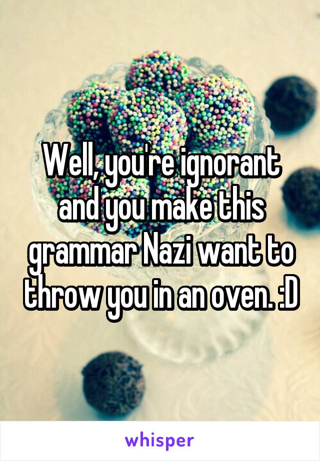 Well, you're ignorant and you make this grammar Nazi want to throw you in an oven. :D