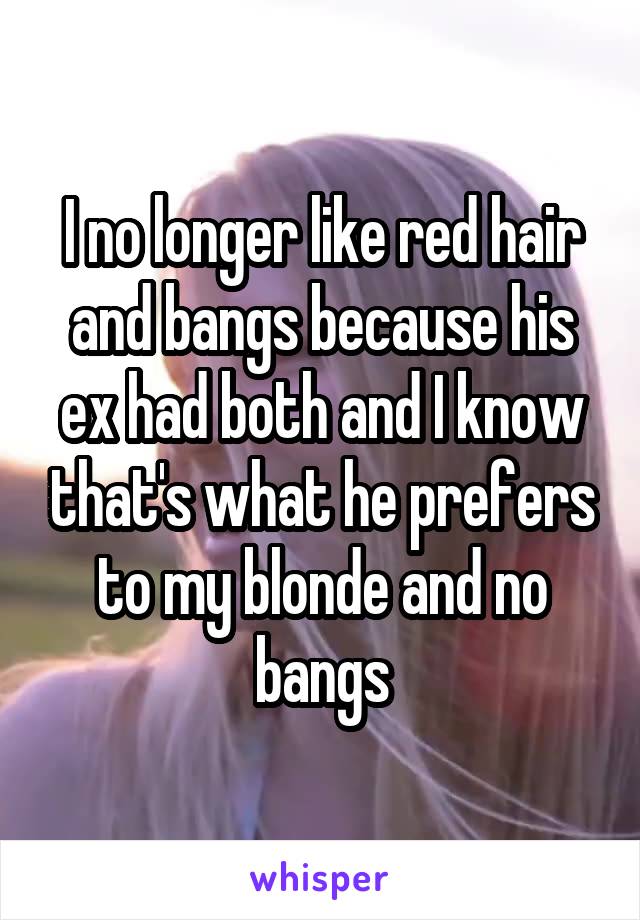 I no longer like red hair and bangs because his ex had both and I know that's what he prefers to my blonde and no bangs