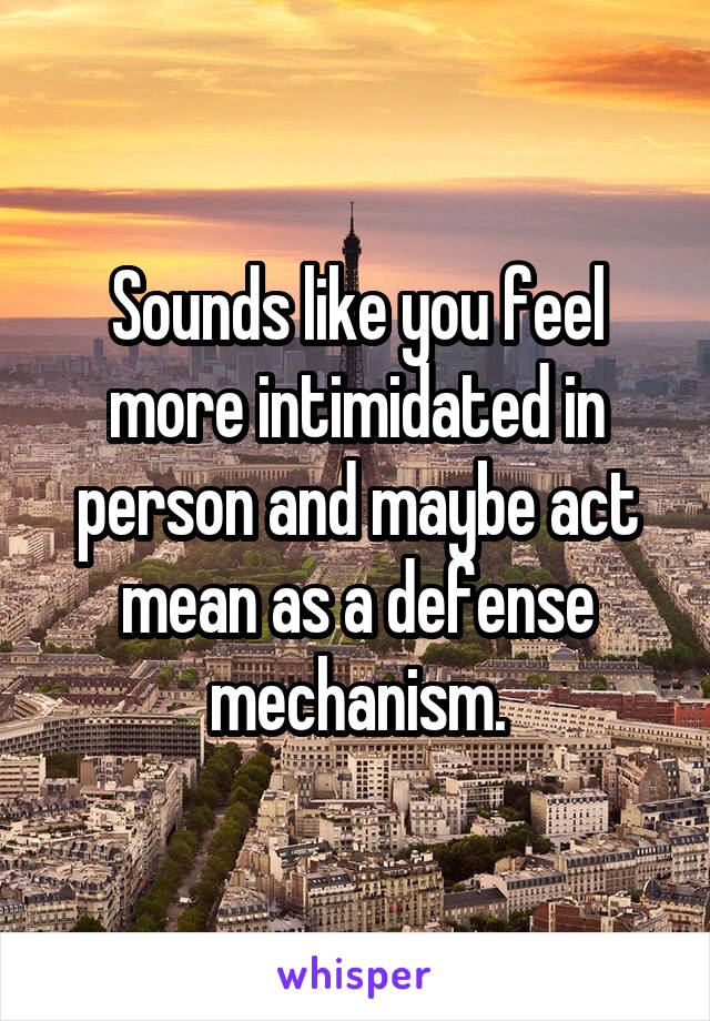 Sounds like you feel more intimidated in person and maybe act mean as a defense mechanism.