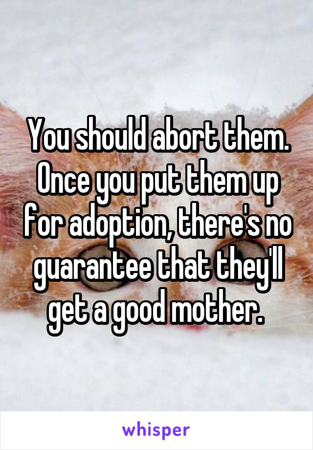 You should abort them. Once you put them up for adoption, there's no guarantee that they'll get a good mother. 