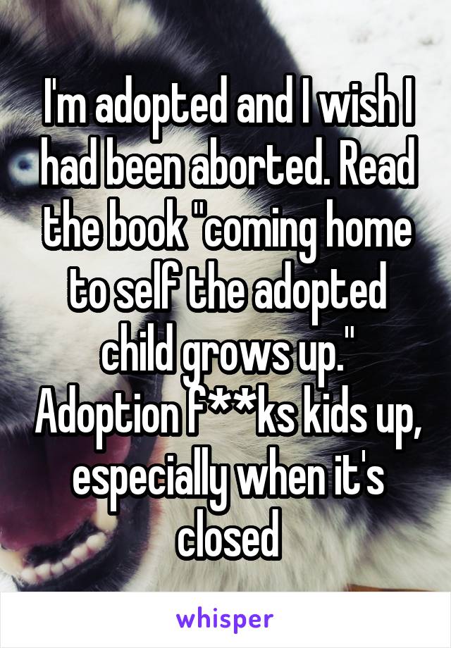 I'm adopted and I wish I had been aborted. Read the book "coming home to self the adopted child grows up." Adoption f**ks kids up, especially when it's closed