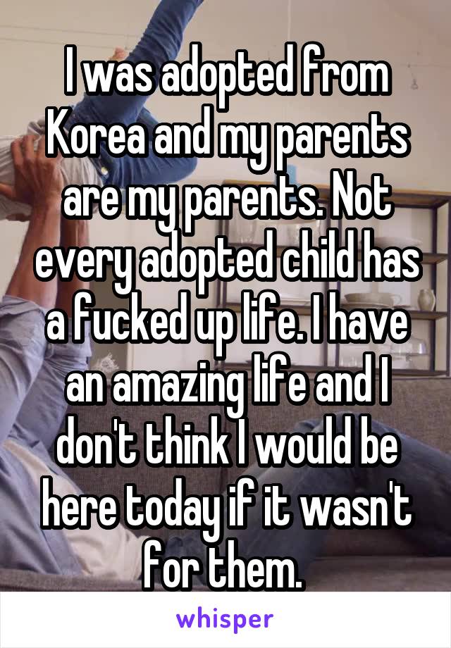 I was adopted from Korea and my parents are my parents. Not every adopted child has a fucked up life. I have an amazing life and I don't think I would be here today if it wasn't for them. 