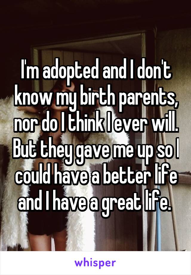 I'm adopted and I don't know my birth parents, nor do I think I ever will. But they gave me up so I could have a better life and I have a great life. 