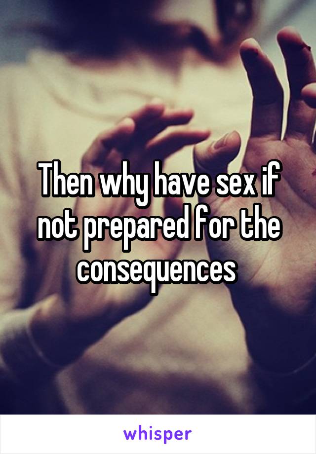 Then why have sex if not prepared for the consequences 