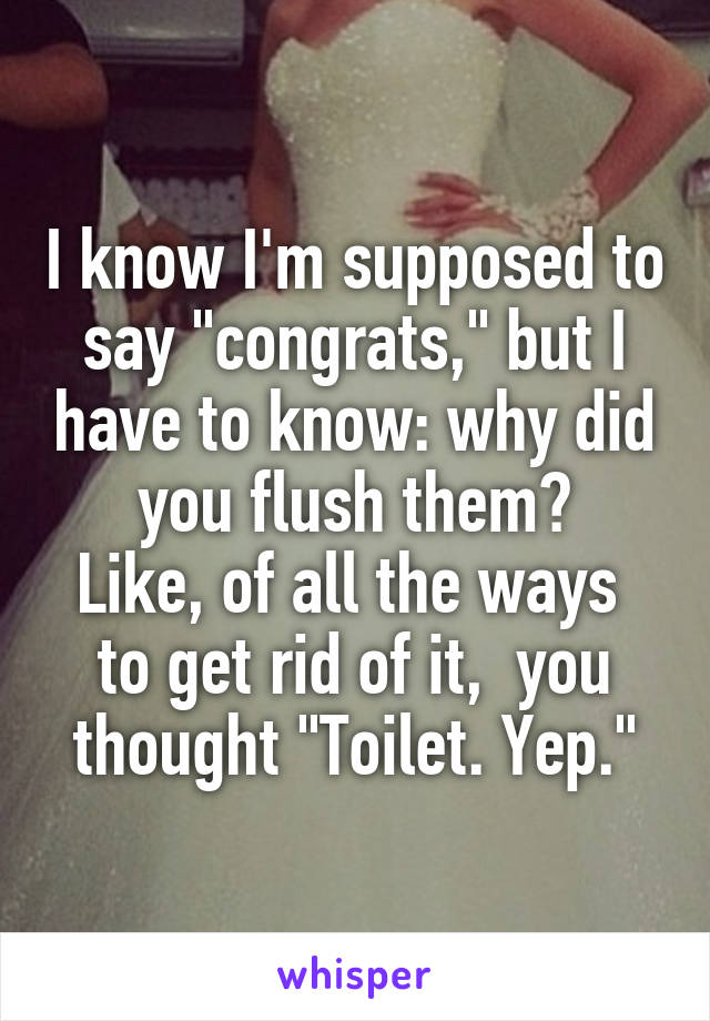 I know I'm supposed to say "congrats," but I have to know: why did you flush them?
Like, of all the ways  to get rid of it,  you thought "Toilet. Yep."