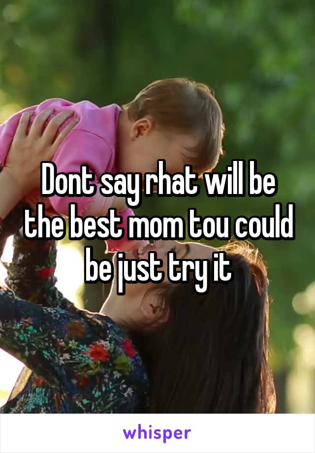 Dont say rhat will be the best mom tou could be just try it