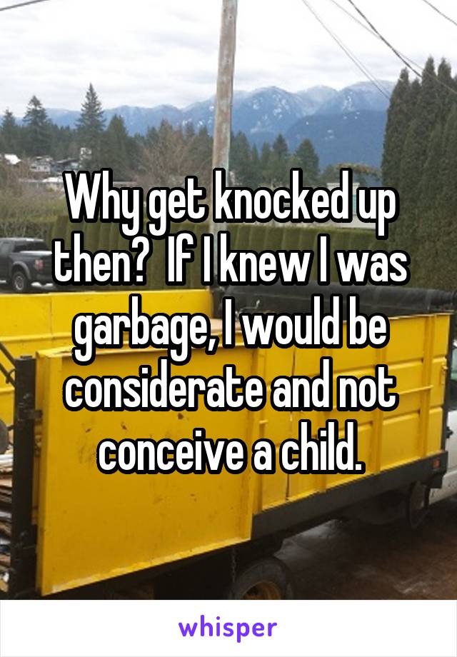 Why get knocked up then?  If I knew I was garbage, I would be considerate and not conceive a child.