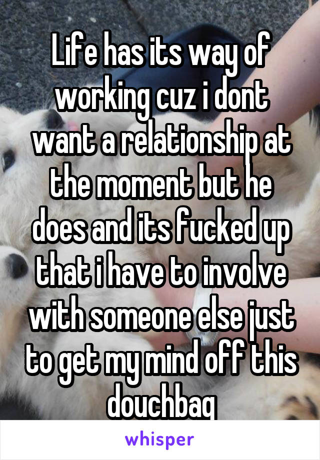 Life has its way of working cuz i dont want a relationship at the moment but he does and its fucked up that i have to involve with someone else just to get my mind off this douchbag