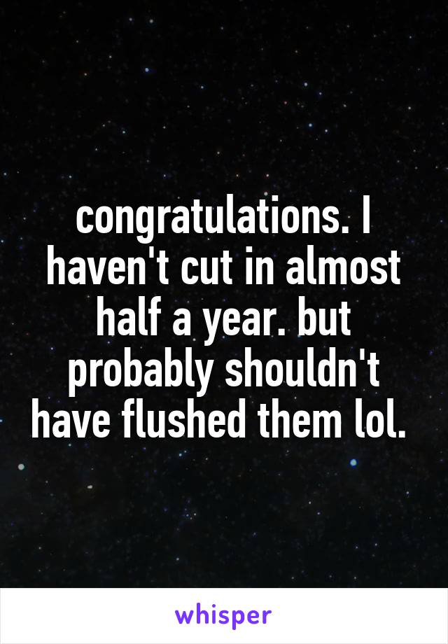 congratulations. I haven't cut in almost half a year. but probably shouldn't have flushed them lol. 