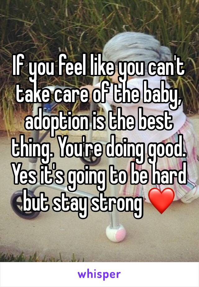 If you feel like you can't take care of the baby, adoption is the best thing. You're doing good. Yes it's going to be hard but stay strong ❤️