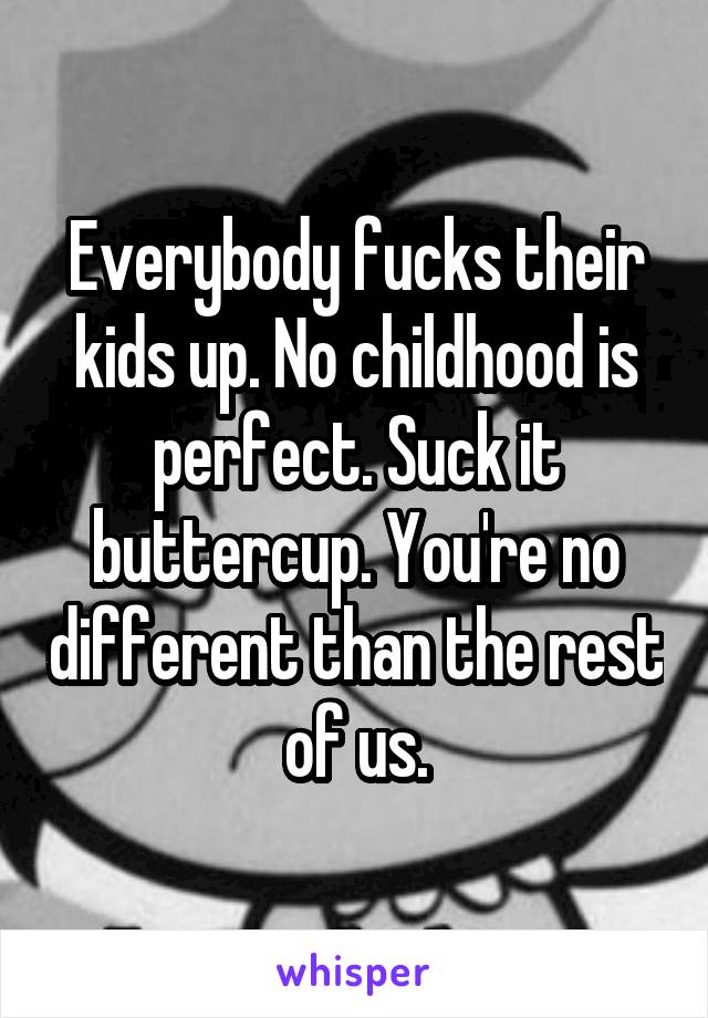 Everybody fucks their kids up. No childhood is perfect. Suck it buttercup. You're no different than the rest of us.