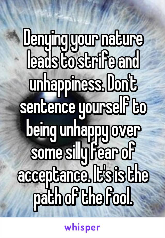 Denying your nature leads to strife and unhappiness. Don't sentence yourself to being unhappy over some silly fear of acceptance. It's is the path of the fool.