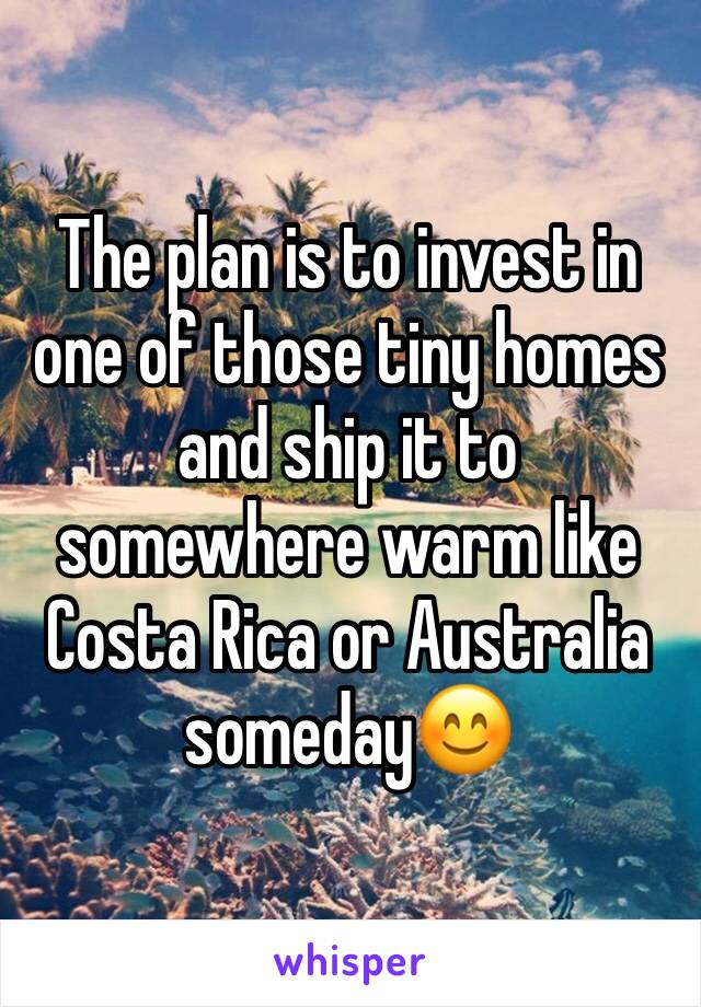 The plan is to invest in one of those tiny homes and ship it to somewhere warm like Costa Rica or Australia someday😊