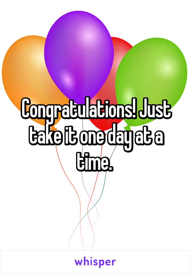 Congratulations! Just take it one day at a time. 