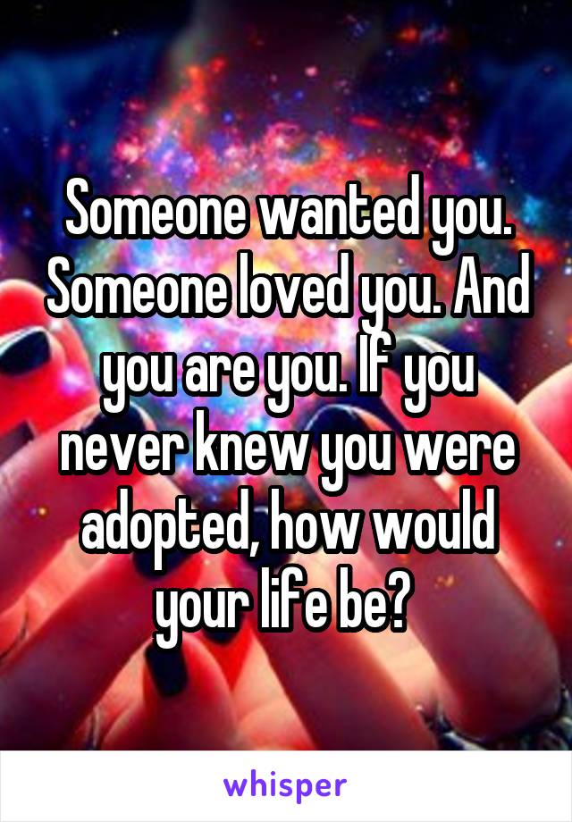 Someone wanted you. Someone loved you. And you are you. If you never knew you were adopted, how would your life be? 