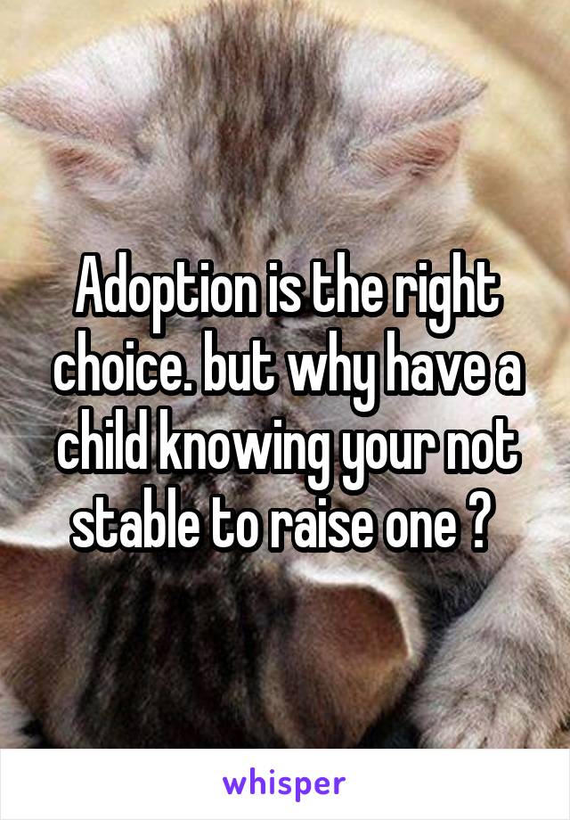 Adoption is the right choice. but why have a child knowing your not stable to raise one ? 