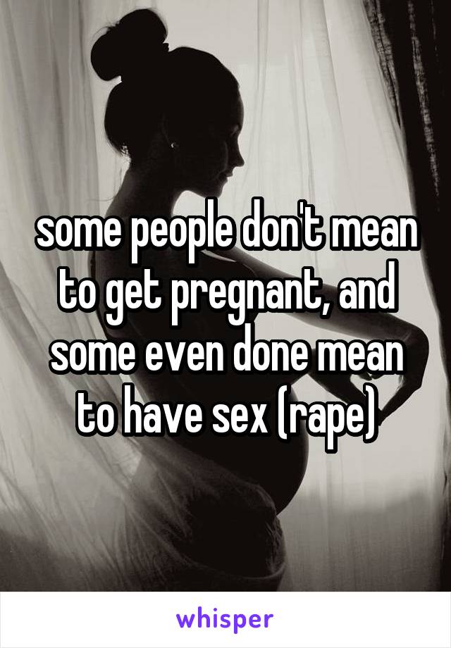 some people don't mean to get pregnant, and some even done mean to have sex (rape)