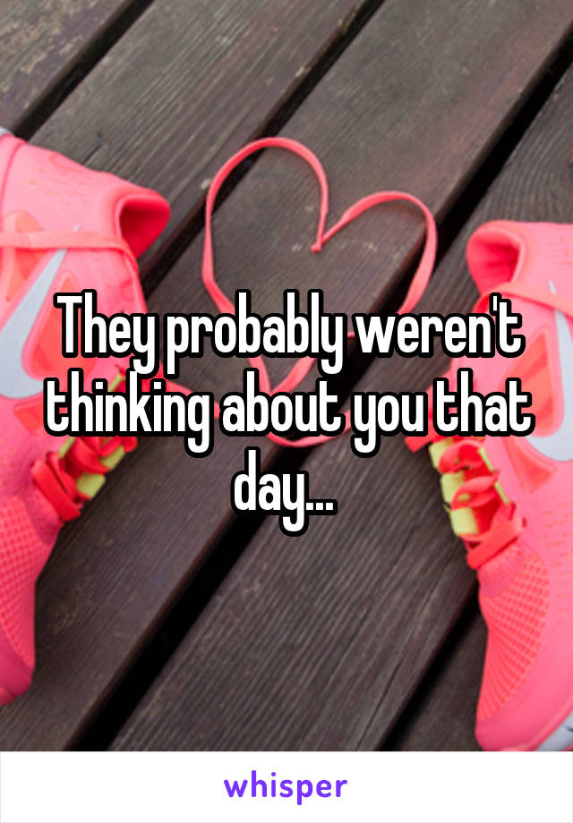 They probably weren't thinking about you that day... 