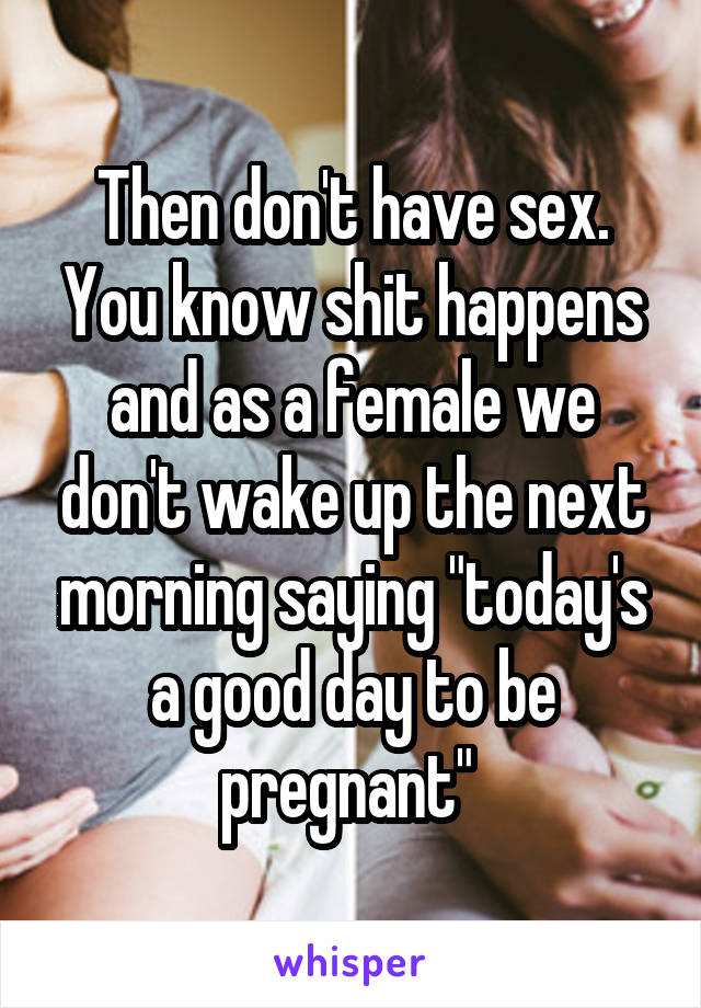 Then don't have sex. You know shit happens and as a female we don't wake up the next morning saying "today's a good day to be pregnant" 