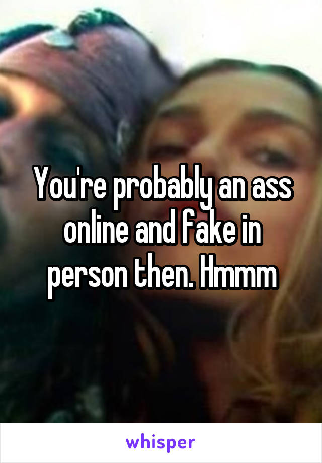 You're probably an ass online and fake in person then. Hmmm