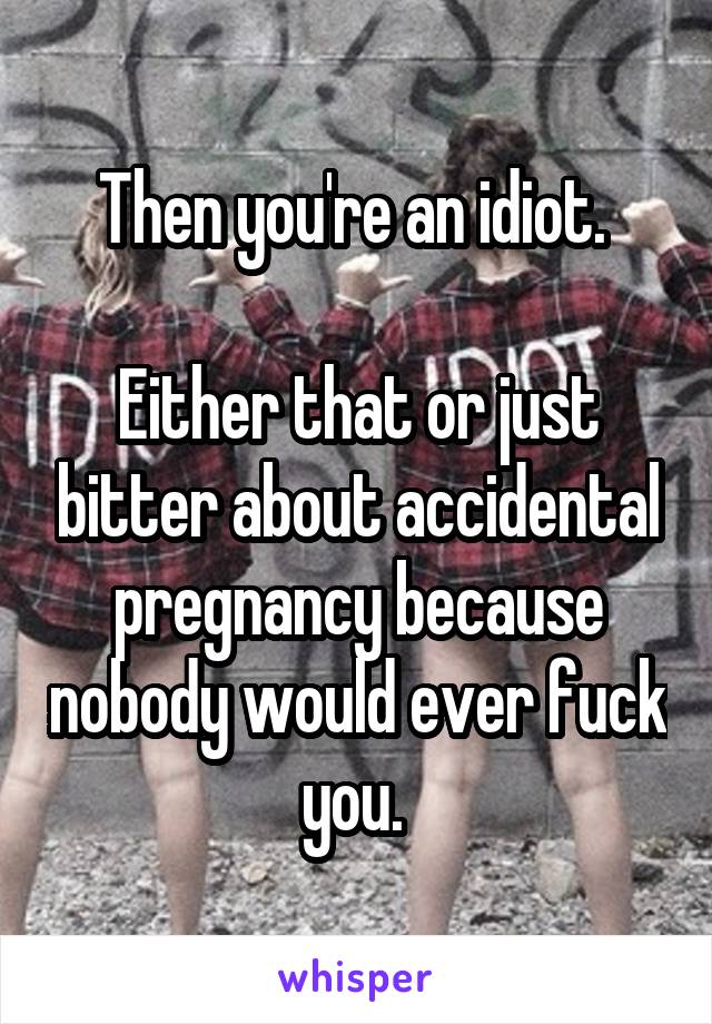 Then you're an idiot. 

Either that or just bitter about accidental pregnancy because nobody would ever fuck you. 