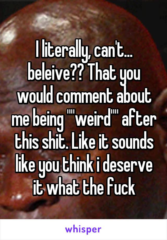 I literally, can't... beleive?? That you would comment about me being ""weird"" after this shit. Like it sounds like you think i deserve it what the fuck