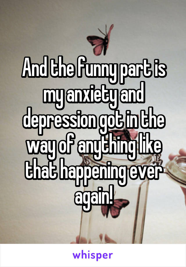 And the funny part is my anxiety and depression got in the way of anything like that happening ever again!