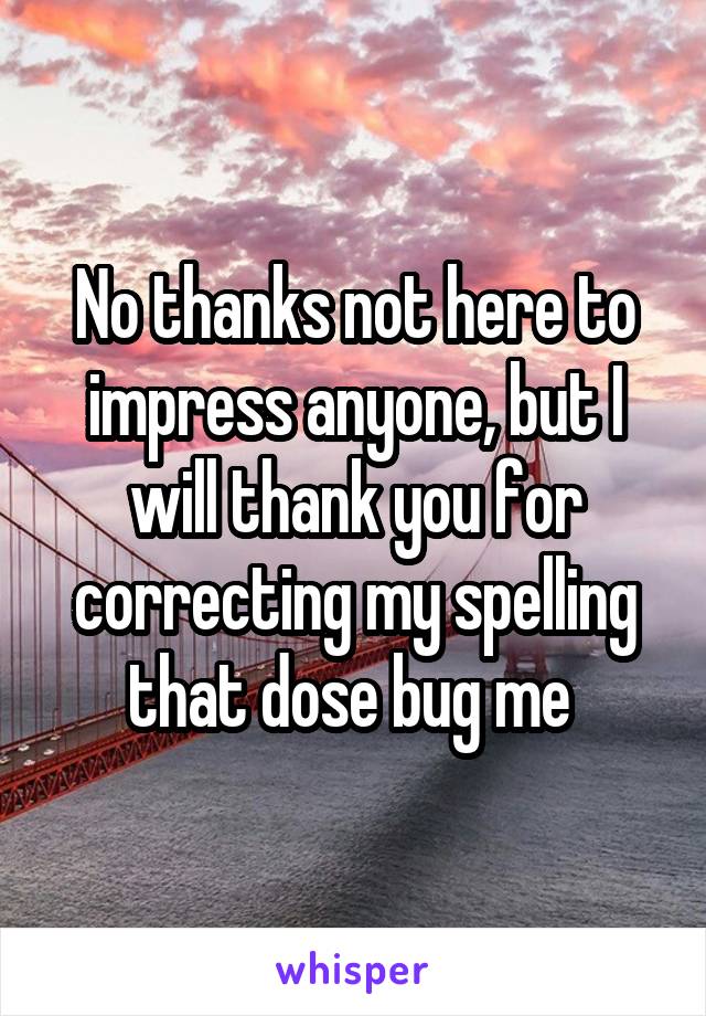 No thanks not here to impress anyone, but I will thank you for correcting my spelling that dose bug me 