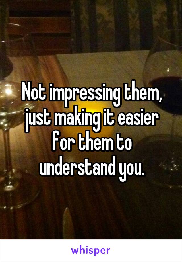 Not impressing them, just making it easier for them to understand you.