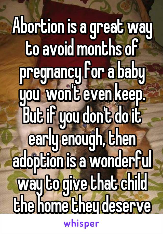 Abortion is a great way to avoid months of pregnancy for a baby you  won't even keep. But if you don't do it early enough, then adoption is a wonderful way to give that child the home they deserve