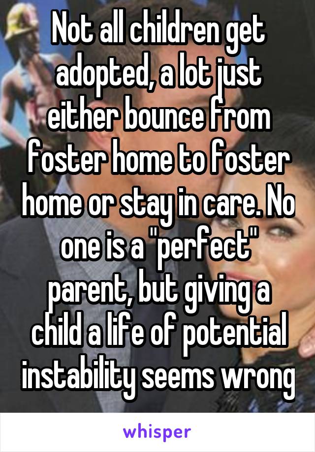 Not all children get adopted, a lot just either bounce from foster home to foster home or stay in care. No one is a "perfect" parent, but giving a child a life of potential instability seems wrong 