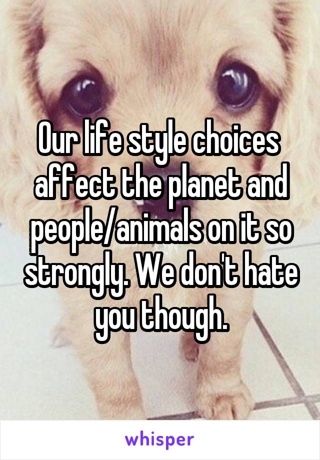 Our life style choices  affect the planet and people/animals on it so strongly. We don't hate you though.