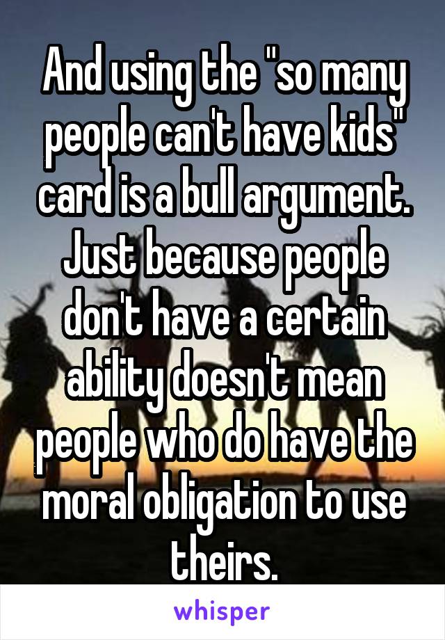 And using the "so many people can't have kids" card is a bull argument. Just because people don't have a certain ability doesn't mean people who do have the moral obligation to use theirs.