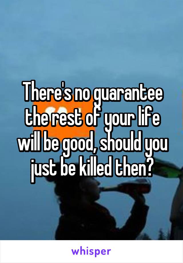 There's no guarantee the rest of your life will be good, should you just be killed then?