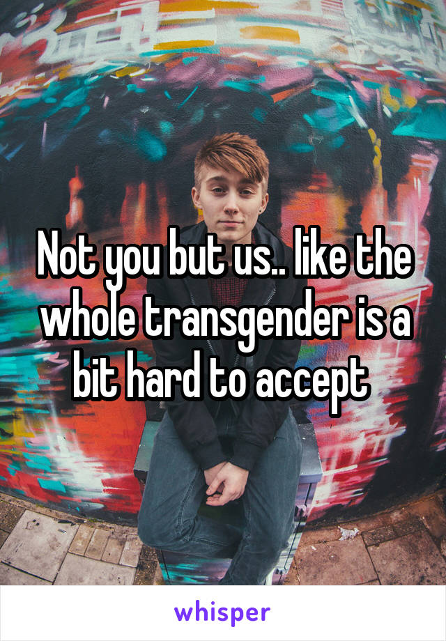 Not you but us.. like the whole transgender is a bit hard to accept 