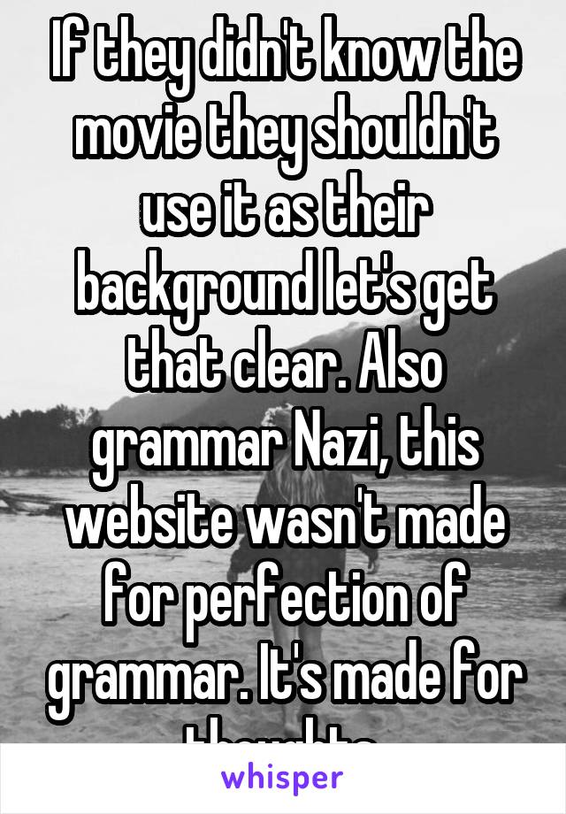 If they didn't know the movie they shouldn't use it as their background let's get that clear. Also grammar Nazi, this website wasn't made for perfection of grammar. It's made for thoughts 