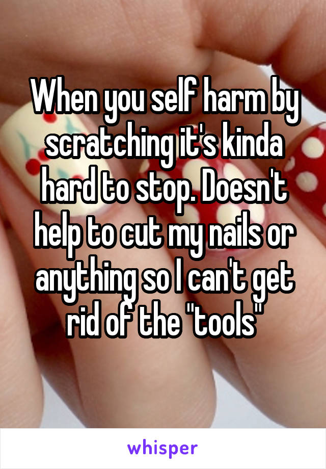 When you self harm by scratching it's kinda hard to stop. Doesn't help to cut my nails or anything so I can't get rid of the "tools"
