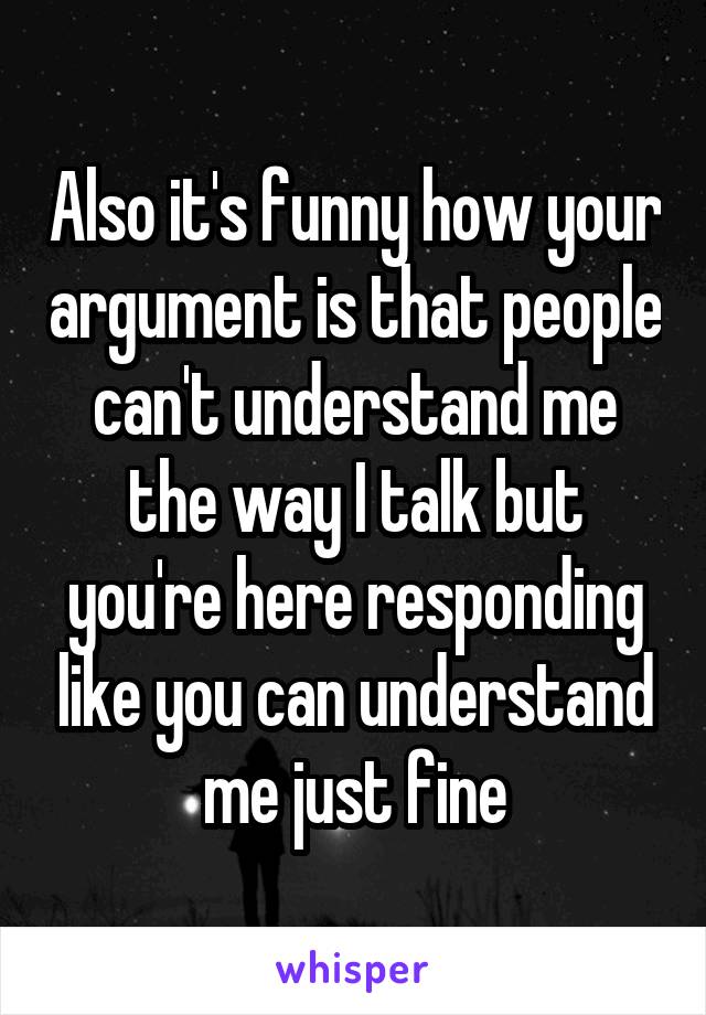 Also it's funny how your argument is that people can't understand me the way I talk but you're here responding like you can understand me just fine