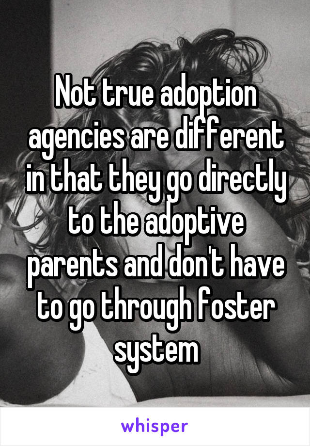 Not true adoption agencies are different in that they go directly to the adoptive parents and don't have to go through foster system