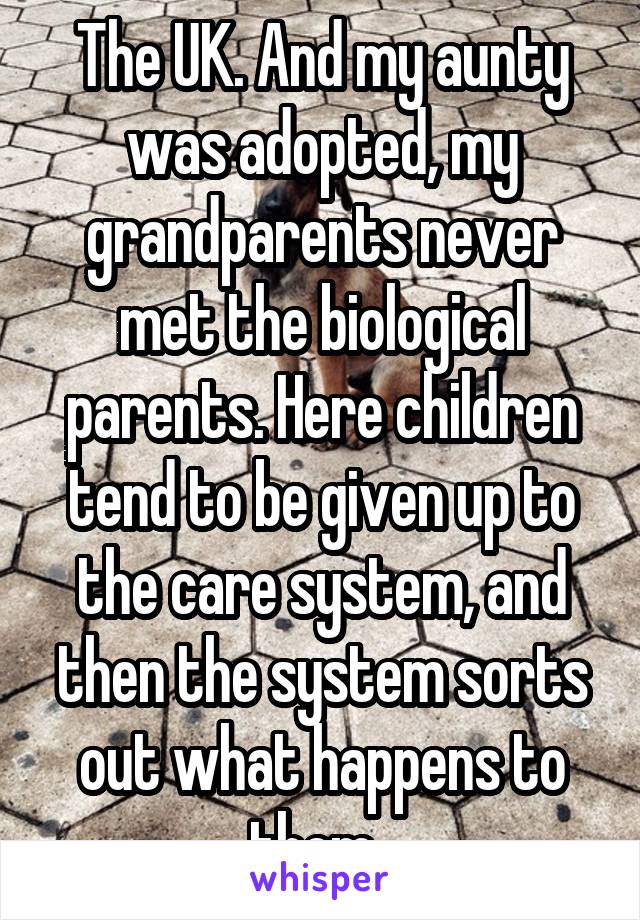 The UK. And my aunty was adopted, my grandparents never met the biological parents. Here children tend to be given up to the care system, and then the system sorts out what happens to them. 